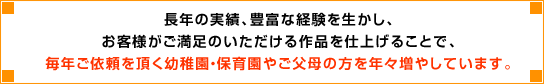 長年の実績、豊富な経験を生かし、お客様がご満足いただける作品を仕上げることで、毎年ご依頼をいただく幼稚園・保育園やご父兄の方を年々増やしています。